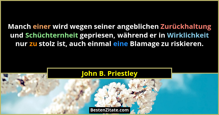 Manch einer wird wegen seiner angeblichen Zurückhaltung und Schüchternheit gepriesen, während er in Wirklichkeit nur zu stolz ist,... - John B. Priestley