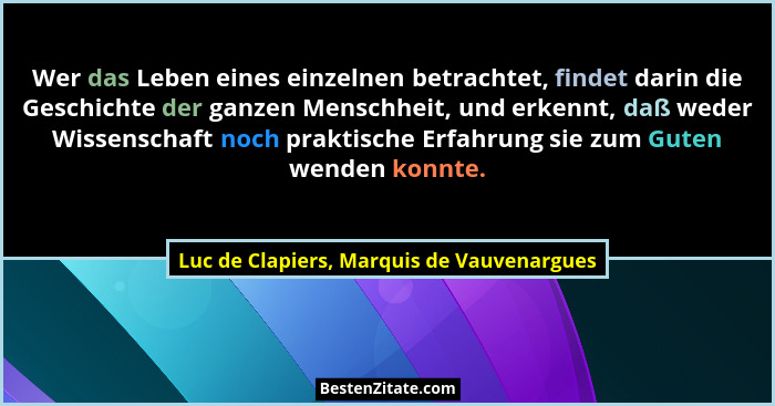 Wer das Leben eines einzelnen betrachtet, findet darin die Geschichte der ganzen Menschheit, und erkennt, d... - Luc de Clapiers, Marquis de Vauvenargues