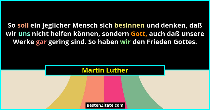 So soll ein jeglicher Mensch sich besinnen und denken, daß wir uns nicht helfen können, sondern Gott, auch daß unsere Werke gar gering... - Martin Luther