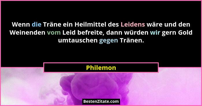 Wenn die Träne ein Heilmittel des Leidens wäre und den Weinenden vom Leid befreite, dann würden wir gern Gold umtauschen gegen Tränen.... - Philemon