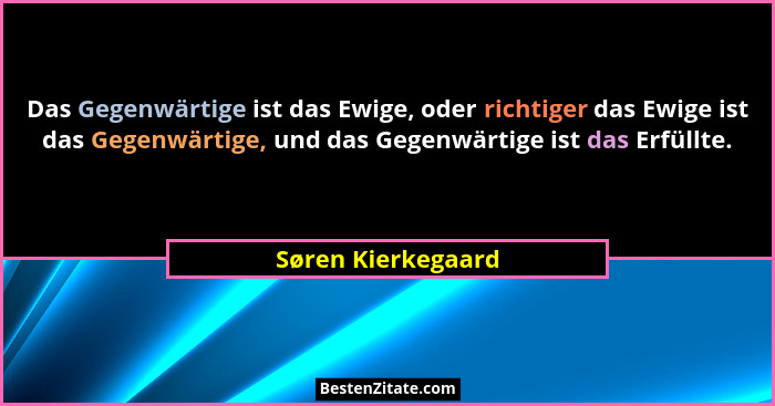 Das Gegenwärtige ist das Ewige, oder richtiger das Ewige ist das Gegenwärtige, und das Gegenwärtige ist das Erfüllte.... - Søren Kierkegaard