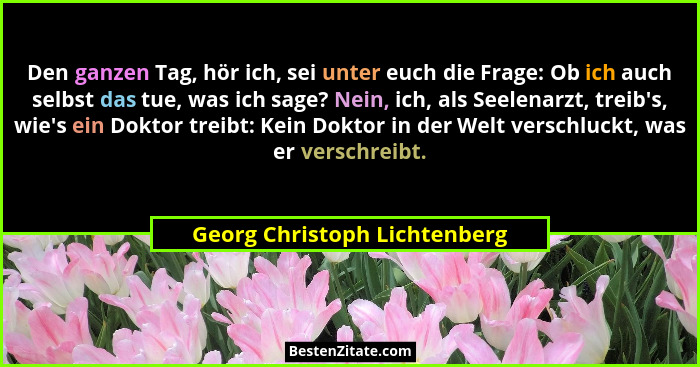 Den ganzen Tag, hör ich, sei unter euch die Frage: Ob ich auch selbst das tue, was ich sage? Nein, ich, als Seelenarzt,... - Georg Christoph Lichtenberg
