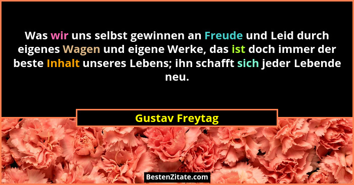 Was wir uns selbst gewinnen an Freude und Leid durch eigenes Wagen und eigene Werke, das ist doch immer der beste Inhalt unseres Lebe... - Gustav Freytag
