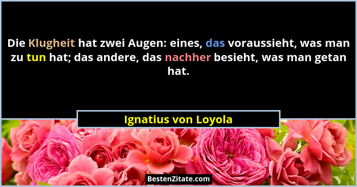 Die Klugheit hat zwei Augen: eines, das voraussieht, was man zu tun hat; das andere, das nachher besieht, was man getan hat.... - Ignatius von Loyola