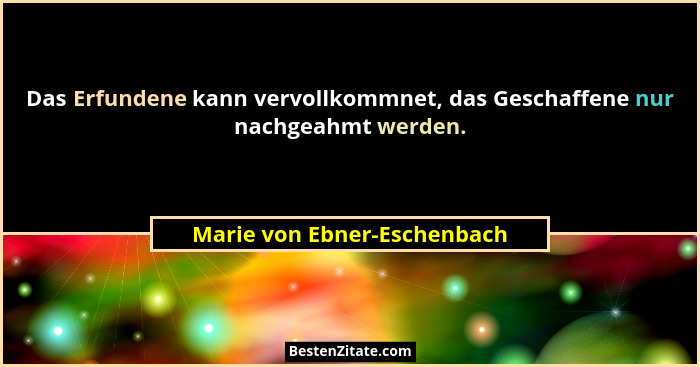 Das Erfundene kann vervollkommnet, das Geschaffene nur nachgeahmt werden.... - Marie von Ebner-Eschenbach
