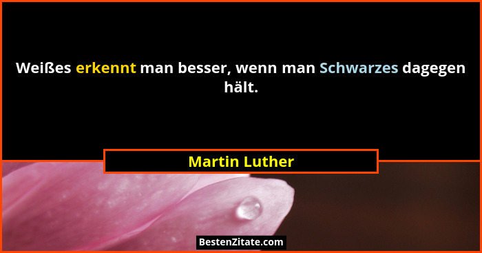 Weißes erkennt man besser, wenn man Schwarzes dagegen hält.... - Martin Luther
