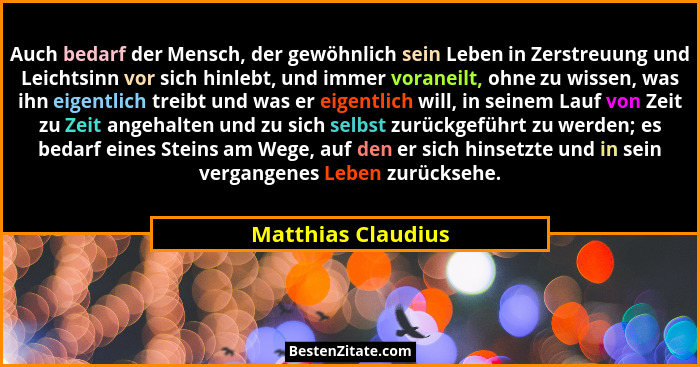 Auch bedarf der Mensch, der gewöhnlich sein Leben in Zerstreuung und Leichtsinn vor sich hinlebt, und immer voraneilt, ohne zu wis... - Matthias Claudius