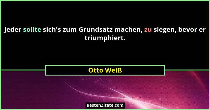 Jeder sollte sich's zum Grundsatz machen, zu siegen, bevor er triumphiert.... - Otto Weiß