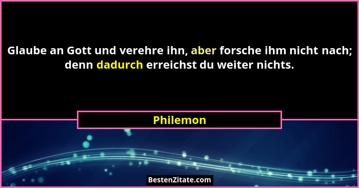 Glaube an Gott und verehre ihn, aber forsche ihm nicht nach; denn dadurch erreichst du weiter nichts.... - Philemon