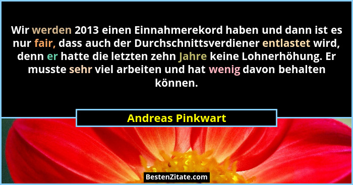Wir werden 2013 einen Einnahmerekord haben und dann ist es nur fair, dass auch der Durchschnittsverdiener entlastet wird, denn er h... - Andreas Pinkwart