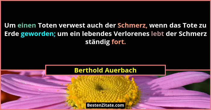 Um einen Toten verwest auch der Schmerz, wenn das Tote zu Erde geworden; um ein lebendes Verlorenes lebt der Schmerz ständig fort.... - Berthold Auerbach