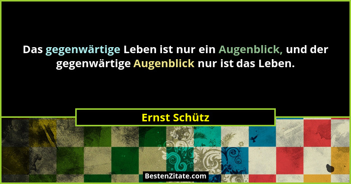 Das gegenwärtige Leben ist nur ein Augenblick, und der gegenwärtige Augenblick nur ist das Leben.... - Ernst Schütz