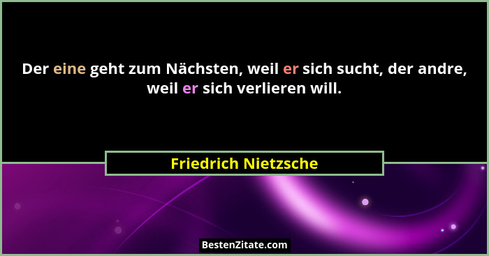 Der eine geht zum Nächsten, weil er sich sucht, der andre, weil er sich verlieren will.... - Friedrich Nietzsche