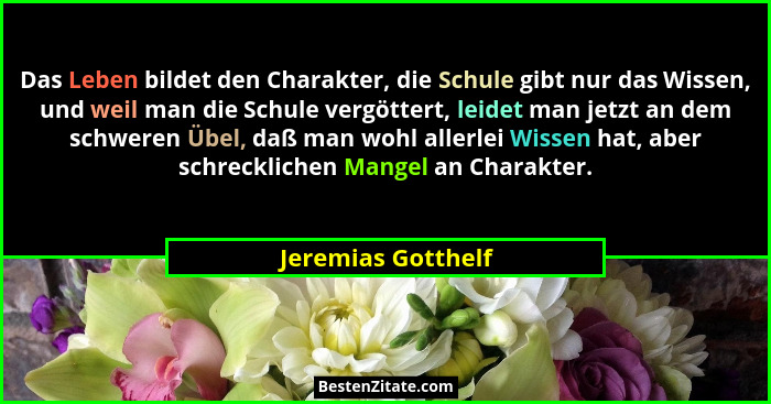 Das Leben bildet den Charakter, die Schule gibt nur das Wissen, und weil man die Schule vergöttert, leidet man jetzt an dem schwer... - Jeremias Gotthelf