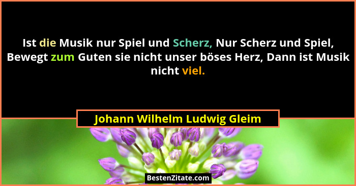 Ist die Musik nur Spiel und Scherz, Nur Scherz und Spiel, Bewegt zum Guten sie nicht unser böses Herz, Dann ist Musik ni... - Johann Wilhelm Ludwig Gleim