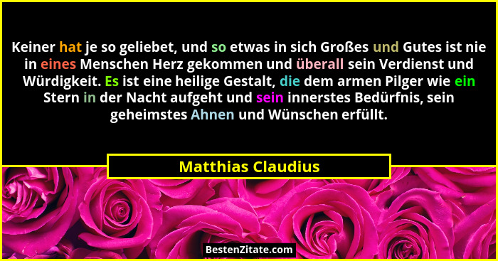 Keiner hat je so geliebet, und so etwas in sich Großes und Gutes ist nie in eines Menschen Herz gekommen und überall sein Verdiens... - Matthias Claudius