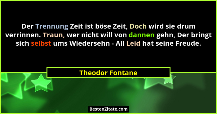 Der Trennung Zeit ist böse Zeit, Doch wird sie drum verrinnen. Traun, wer nicht will von dannen gehn, Der bringt sich selbst ums Wie... - Theodor Fontane