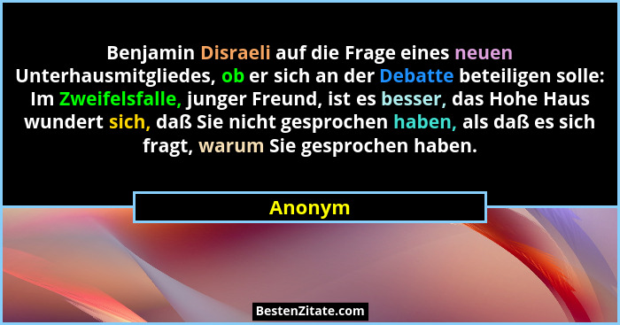 Benjamin Disraeli auf die Frage eines neuen Unterhausmitgliedes, ob er sich an der Debatte beteiligen solle: Im Zweifelsfalle, junger Freund,... - Anonym