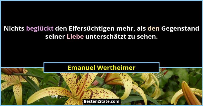 Nichts beglückt den Eifersüchtigen mehr, als den Gegenstand seiner Liebe unterschätzt zu sehen.... - Emanuel Wertheimer