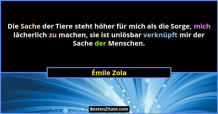 Die Sache der Tiere steht höher für mich als die Sorge, mich lächerlich zu machen, sie ist unlösbar verknüpft mir der Sache der Menschen.... - Émile Zola