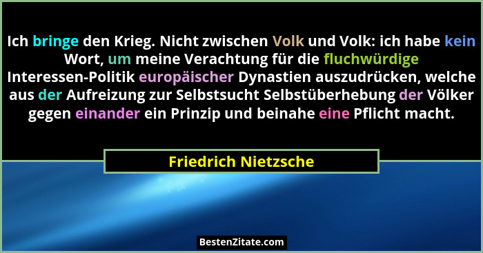 Ich bringe den Krieg. Nicht zwischen Volk und Volk: ich habe kein Wort, um meine Verachtung für die fluchwürdige Interessen-Poli... - Friedrich Nietzsche