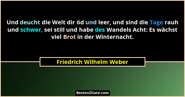 Und deucht die Welt dir öd und leer, und sind die Tage rauh und schwer, sei still und habe des Wandels Acht: Es wächst viel... - Friedrich Wilhelm Weber