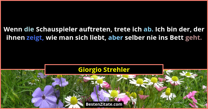 Wenn die Schauspieler auftreten, trete ich ab. Ich bin der, der ihnen zeigt, wie man sich liebt, aber selber nie ins Bett geht.... - Giorgio Strehler