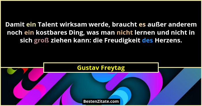 Damit ein Talent wirksam werde, braucht es außer anderem noch ein kostbares Ding, was man nicht lernen und nicht in sich groß ziehen... - Gustav Freytag