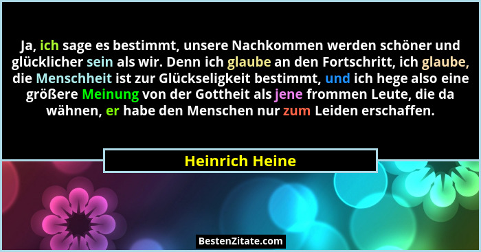 Ja, ich sage es bestimmt, unsere Nachkommen werden schöner und glücklicher sein als wir. Denn ich glaube an den Fortschritt, ich glau... - Heinrich Heine