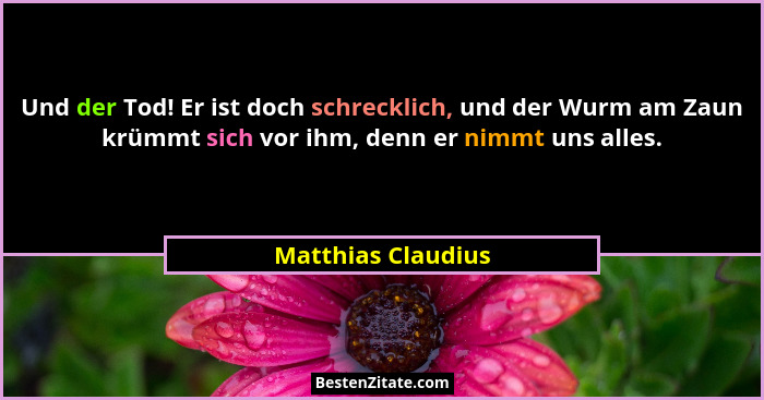 Und der Tod! Er ist doch schrecklich, und der Wurm am Zaun krümmt sich vor ihm, denn er nimmt uns alles.... - Matthias Claudius