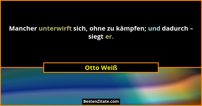 Mancher unterwirft sich, ohne zu kämpfen; und dadurch – siegt er.... - Otto Weiß