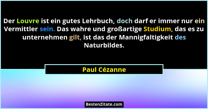 Der Louvre ist ein gutes Lehrbuch, doch darf er immer nur ein Vermittler sein. Das wahre und großartige Studium, das es zu unternehmen... - Paul Cézanne