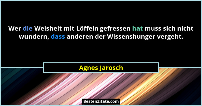 Wer die Weisheit mit Löffeln gefressen hat muss sich nicht wundern, dass anderen der Wissenshunger vergeht.... - Agnes Jarosch