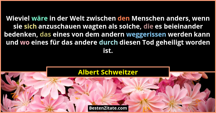 Wieviel wäre in der Welt zwischen den Menschen anders, wenn sie sich anzuschauen wagten als solche, die es beieinander bedenken, d... - Albert Schweitzer