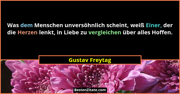 Was dem Menschen unversöhnlich scheint, weiß Einer, der die Herzen lenkt, in Liebe zu vergleichen über alles Hoffen.... - Gustav Freytag