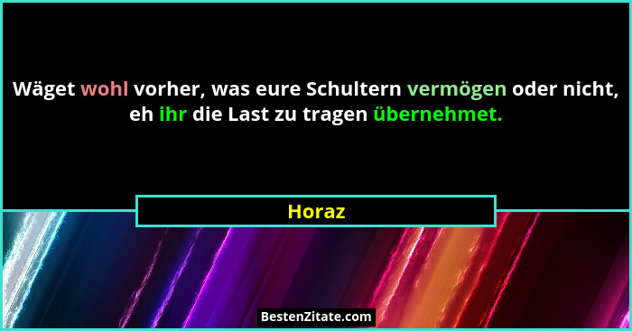 Wäget wohl vorher, was eure Schultern vermögen oder nicht, eh ihr die Last zu tragen übernehmet.... - Horaz