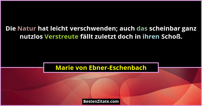 Die Natur hat leicht verschwenden; auch das scheinbar ganz nutzlos Verstreute fällt zuletzt doch in ihren Schoß.... - Marie von Ebner-Eschenbach