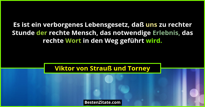 Es ist ein verborgenes Lebensgesetz, daß uns zu rechter Stunde der rechte Mensch, das notwendige Erlebnis, das rechte W... - Viktor von Strauß und Torney