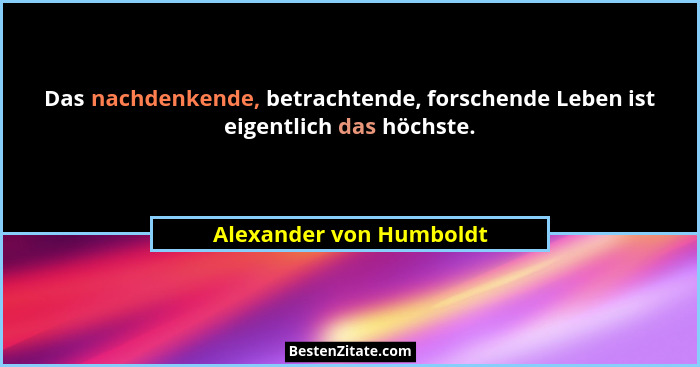 Das nachdenkende, betrachtende, forschende Leben ist eigentlich das höchste.... - Alexander von Humboldt