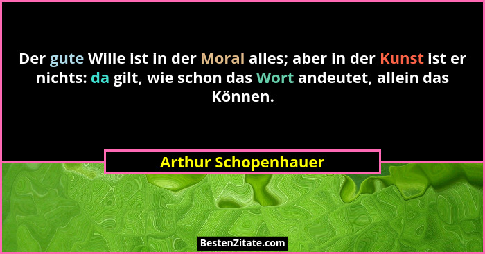 Der gute Wille ist in der Moral alles; aber in der Kunst ist er nichts: da gilt, wie schon das Wort andeutet, allein das Können.... - Arthur Schopenhauer
