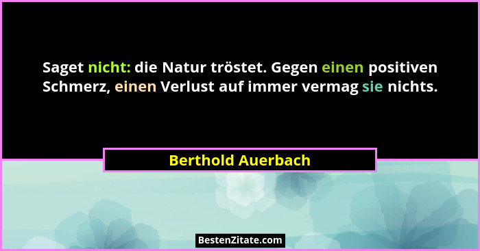 Saget nicht: die Natur tröstet. Gegen einen positiven Schmerz, einen Verlust auf immer vermag sie nichts.... - Berthold Auerbach