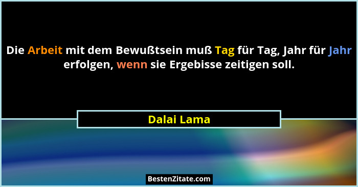 Die Arbeit mit dem Bewußtsein muß Tag für Tag, Jahr für Jahr erfolgen, wenn sie Ergebisse zeitigen soll.... - Dalai Lama