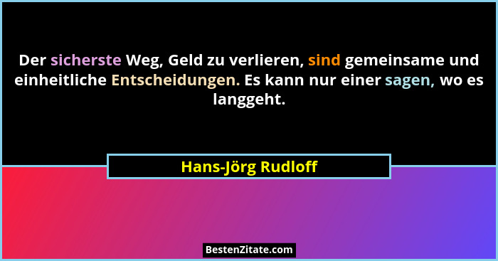 Der sicherste Weg, Geld zu verlieren, sind gemeinsame und einheitliche Entscheidungen. Es kann nur einer sagen, wo es langgeht.... - Hans-Jörg Rudloff