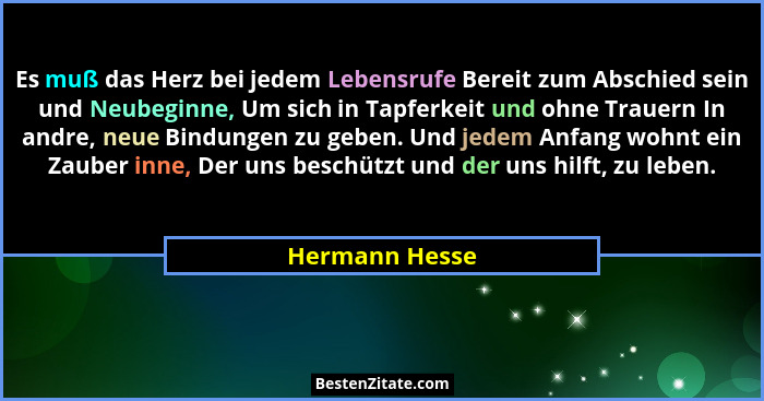 Es muß das Herz bei jedem Lebensrufe Bereit zum Abschied sein und Neubeginne, Um sich in Tapferkeit und ohne Trauern In andre, neue Bi... - Hermann Hesse