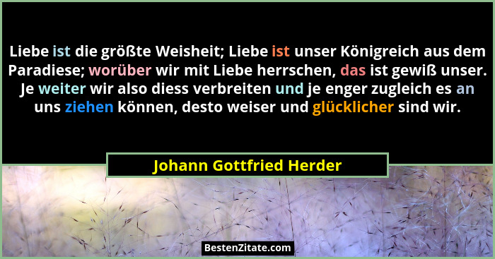 Liebe ist die größte Weisheit; Liebe ist unser Königreich aus dem Paradiese; worüber wir mit Liebe herrschen, das ist gewiß... - Johann Gottfried Herder