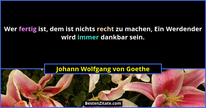 Wer fertig ist, dem ist nichts recht zu machen, Ein Werdender wird immer dankbar sein.... - Johann Wolfgang von Goethe