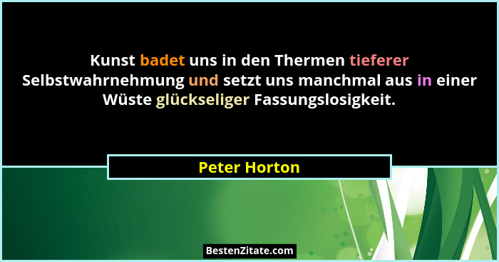 Kunst badet uns in den Thermen tieferer Selbstwahrnehmung und setzt uns manchmal aus in einer Wüste glückseliger Fassungslosigkeit.... - Peter Horton