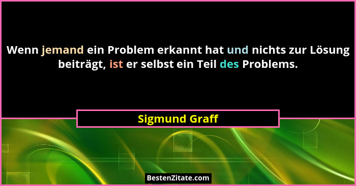 Wenn jemand ein Problem erkannt hat und nichts zur Lösung beiträgt, ist er selbst ein Teil des Problems.... - Sigmund Graff