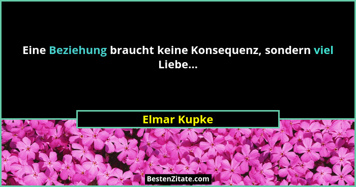 Eine Beziehung braucht keine Konsequenz, sondern viel Liebe...... - Elmar Kupke