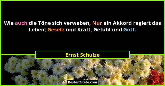 Wie auch die Töne sich verweben, Nur ein Akkord regiert das Leben; Gesetz und Kraft, Gefühl und Gott.... - Ernst Schulze